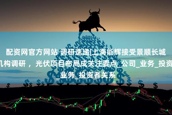 配资网官方网站 调研速递|上海能辉接受景顺长城等1家机构调研 ，光伏项目布局成关注要点_公司_业务_投资者关系