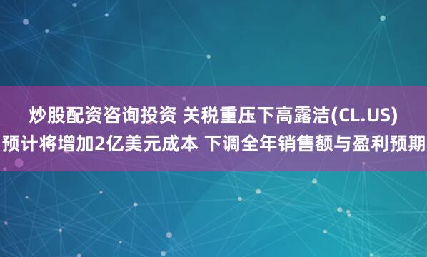 炒股配资咨询投资 关税重压下高露洁(CL.US)预计将增加2亿美元成本 下调全年销售额与盈利预期