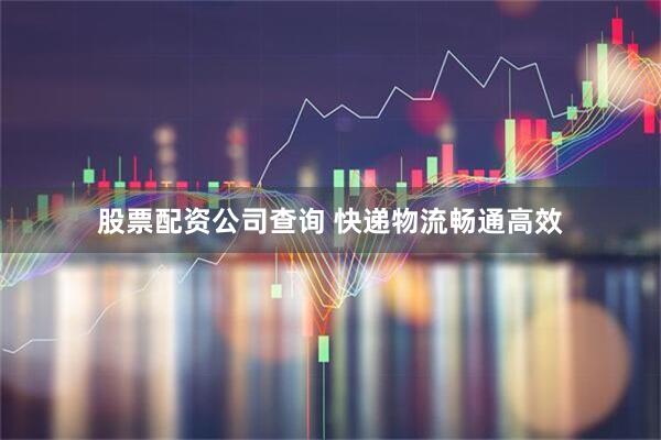 股票配资公司查询 快递物流畅通高效