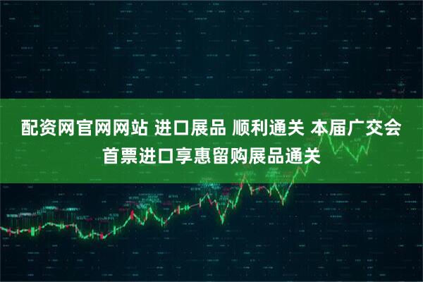配资网官网网站 进口展品 顺利通关 本届广交会首票进口享惠留购展品通关
