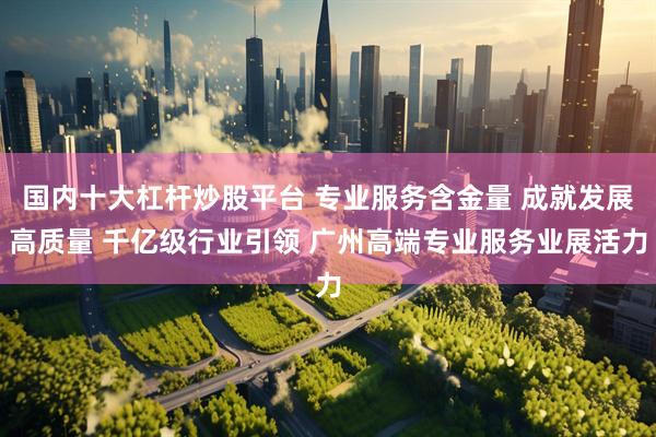 国内十大杠杆炒股平台 专业服务含金量 成就发展高质量 千亿级行业引领 广州高端专业服务业展活力