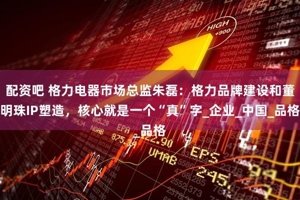 配资吧 格力电器市场总监朱磊：格力品牌建设和董明珠IP塑造，核心就是一个“真”字_企业_中国_品格