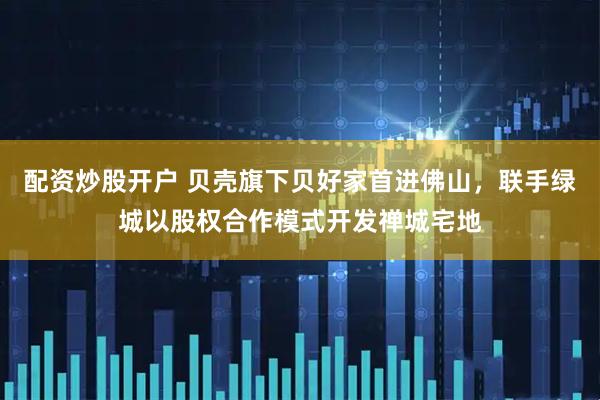 配资炒股开户 贝壳旗下贝好家首进佛山，联手绿城以股权合作模式开发禅城宅地