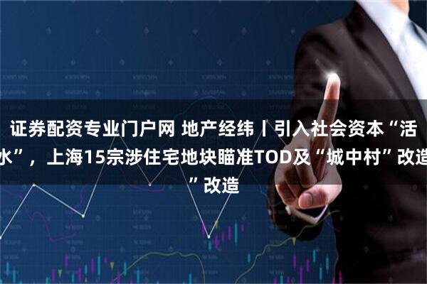 证券配资专业门户网 地产经纬丨引入社会资本“活水”，上海15宗涉住宅地块瞄准TOD及“城中村”改造
