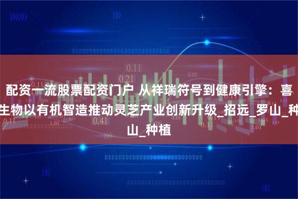 配资一流股票配资门户 从祥瑞符号到健康引擎：喜蕈生物以有机智造推动灵芝产业创新升级_招远_罗山_种植