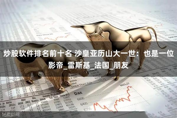 炒股软件排名前十名 沙皇亚历山大一世：也是一位影帝_雷斯基_法国_朋友