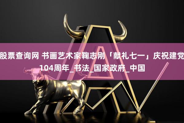 股票查询网 书画艺术家鞠志刚「献礼七一」庆祝建党104周年_书法_国家政府_中国