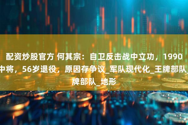配资炒股官方 何其宗：自卫反击战中立功，1990年成中将，56岁退役，原因存争议_军队现代化_王牌部队_地形