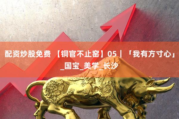 配资炒股免费 【铜官不止窑】05｜「我有方寸心」_国宝_美学_长沙