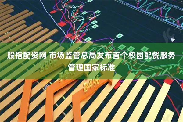 股指配资网 市场监管总局发布首个校园配餐服务管理国家标准
