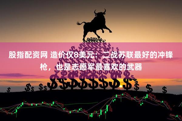 股指配资网 造价仅8美元：二战苏联最好的冲锋枪，也是志愿军最喜欢的武器