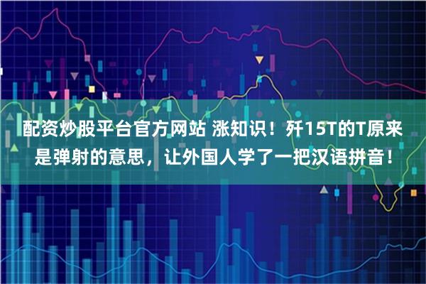 配资炒股平台官方网站 涨知识！歼15T的T原来是弹射的意思，让外国人学了一把汉语拼音！
