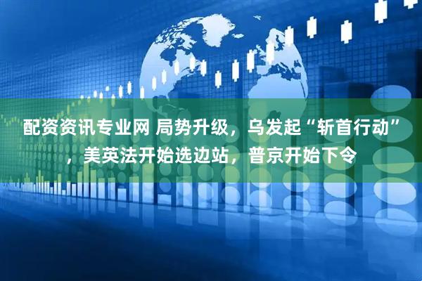 配资资讯专业网 局势升级，乌发起“斩首行动”，美英法开始选边站，普京开始下令