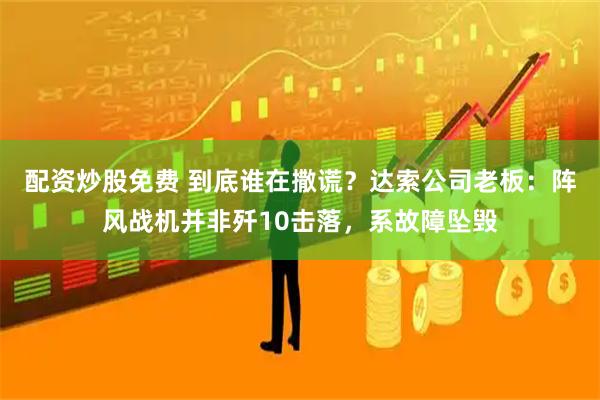 配资炒股免费 到底谁在撒谎？达索公司老板：阵风战机并非歼10击落，系故障坠毁
