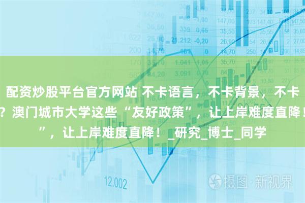 配资炒股平台官方网站 不卡语言，不卡背景，不卡论文，还支持跨申？澳门城市大学这些 “友好政策”，让上岸难度直降！_研究_博士_同学