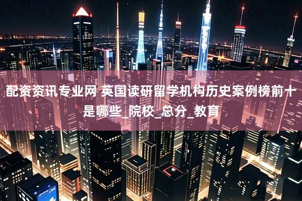 配资资讯专业网 英国读研留学机构历史案例榜前十是哪些_院校_总分_教育