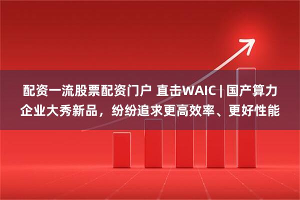 配资一流股票配资门户 直击WAIC | 国产算力企业大秀新品，纷纷追求更高效率、更好性能