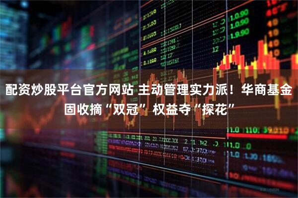 配资炒股平台官方网站 主动管理实力派！华商基金固收摘“双冠” 权益夺“探花”