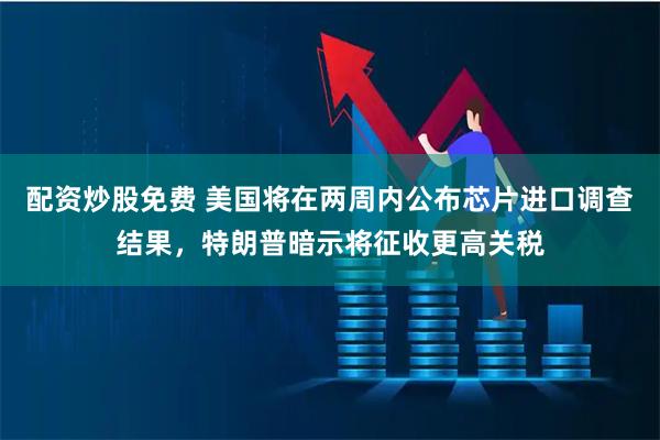 配资炒股免费 美国将在两周内公布芯片进口调查结果，特朗普暗示将征收更高关税