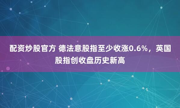 配资炒股官方 德法意股指至少收涨0.6%，英国股指创收盘历史新高