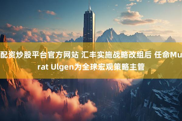 配资炒股平台官方网站 汇丰实施战略改组后 任命Murat Ulgen为全球宏观策略主管