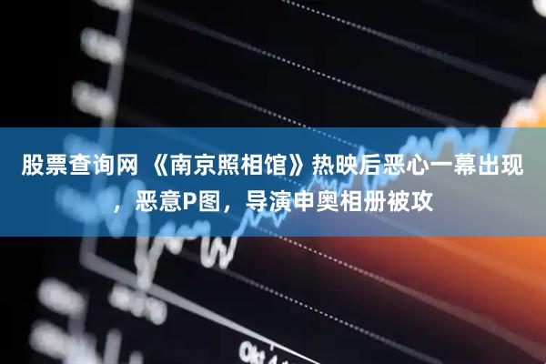 股票查询网 《南京照相馆》热映后恶心一幕出现，恶意P图，导演申奥相册被攻
